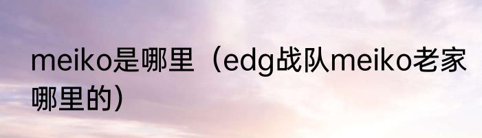 meiko是哪里（edg战队meiko老家哪里的）