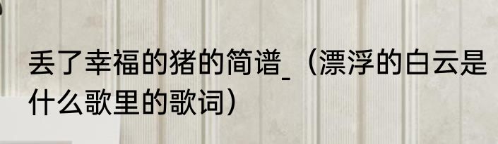丢了幸福的猪的简谱_（漂浮的白云是什么歌里的歌词）