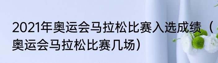 2021年奥运会马拉松比赛入选成绩（奥运会马拉松比赛几场）