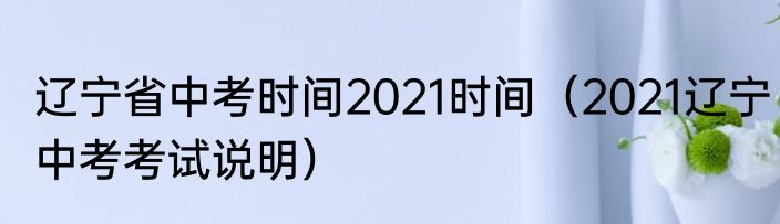 辽宁省中考时间2021时间（2021辽宁中考考试说明）