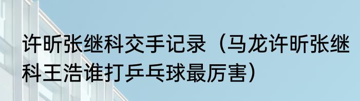 许昕张继科交手记录（马龙许昕张继科王浩谁打乒乓球最厉害）