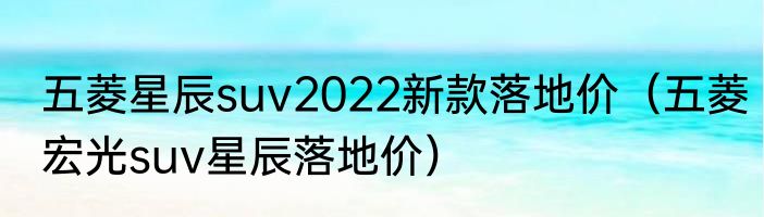 五菱星辰suv2022新款落地价（五菱宏光suv星辰落地价）