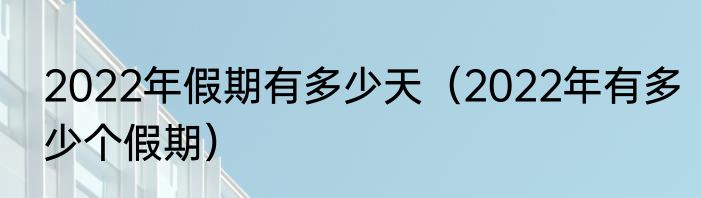 2022年假期有多少天（2022年有多少个假期）