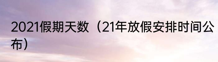 2021假期天数（21年放假安排时间公布）