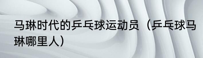 马琳时代的乒乓球运动员（乒乓球马琳哪里人）