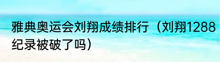 雅典奥运会刘翔成绩排行（刘翔1288纪录被破了吗）