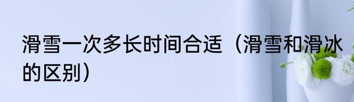 滑雪一次多长时间合适（滑雪和滑冰的区别）