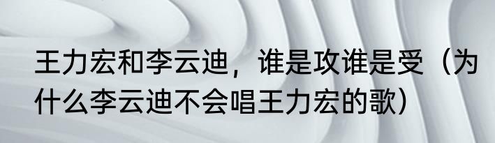 王力宏和李云迪，谁是攻谁是受（为什么李云迪不会唱王力宏的歌）