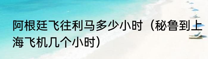 阿根廷飞往利马多少小时（秘鲁到上海飞机几个小时）