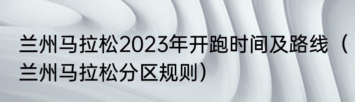 兰州马拉松2023年开跑时间及路线（兰州马拉松分区规则）