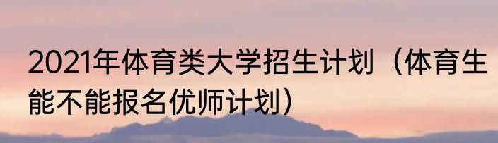 2021年体育类大学招生计划（体育生能不能报名优师计划）