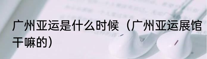 广州亚运是什么时候（广州亚运展馆干嘛的）