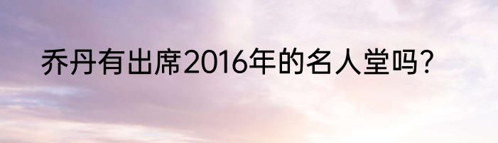 乔丹有出席2016年的名人堂吗?