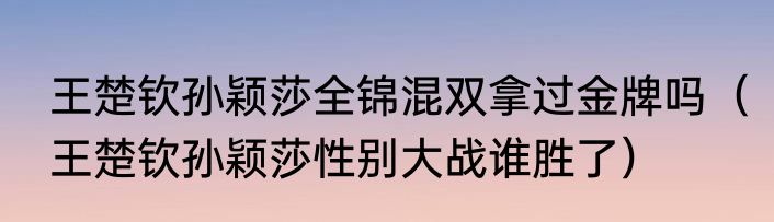 王楚钦孙颖莎全锦混双拿过金牌吗（王楚钦孙颖莎性别大战谁胜了）