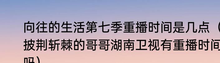 向往的生活第七季重播时间是几点（披荆斩棘的哥哥湖南卫视有重播时间吗）