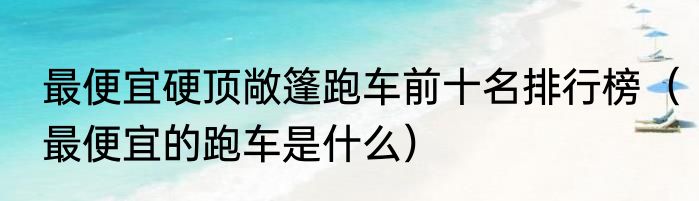 最便宜硬顶敞篷跑车前十名排行榜（最便宜的跑车是什么）