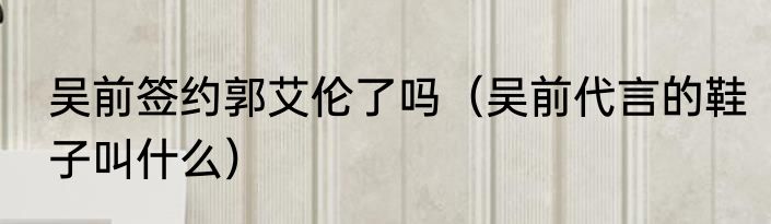 吴前签约郭艾伦了吗（吴前代言的鞋子叫什么）