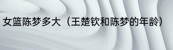 女篮陈梦多大（王楚钦和陈梦的年龄）