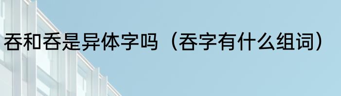 吞和呑是异体字吗（吞字有什么组词）