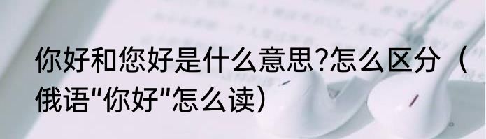 你好和您好是什么意思?怎么区分（俄语“你好”怎么读）