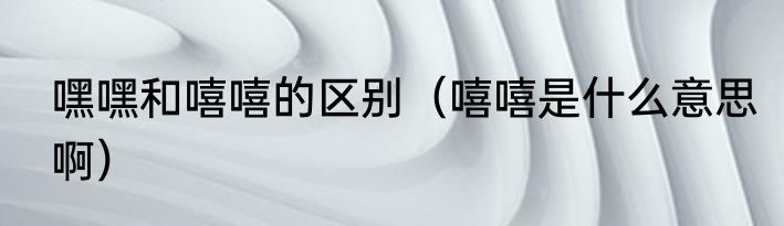 嘿嘿和嘻嘻的区别（嘻嘻是什么意思啊）