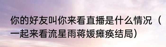 你的好友叫你来看直播是什么情况（一起来看流星雨蒋媛瘫痪结局）