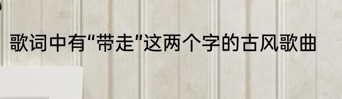 歌词中有“带走”这两个字的古风歌曲