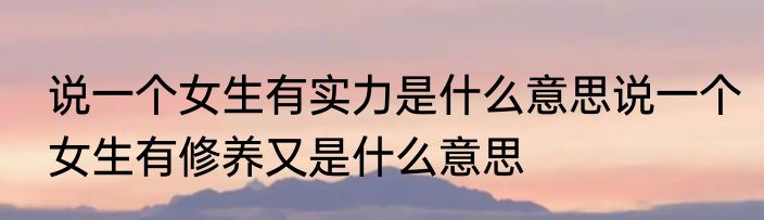 说一个女生有实力是什么意思说一个女生有修养又是什么意思