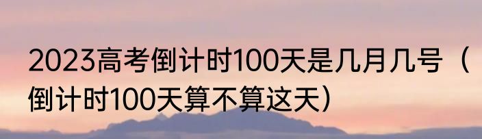 2023高考倒计时100天是几月几号（倒计时100天算不算这天）