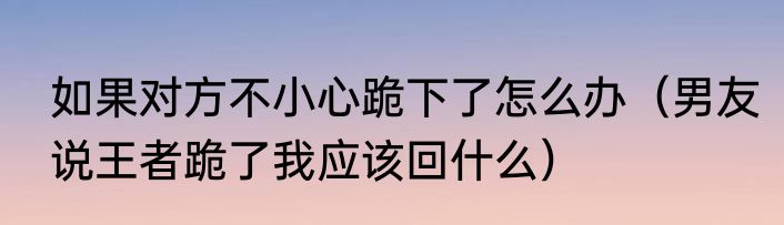 如果对方不小心跪下了怎么办（男友说王者跪了我应该回什么）