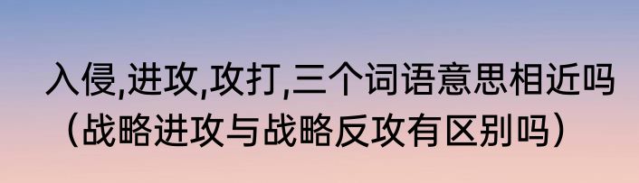 入侵,进攻,攻打,三个词语意思相近吗（战略进攻与战略反攻有区别吗）