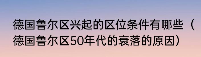 德国鲁尔区兴起的区位条件有哪些（德国鲁尔区50年代的衰落的原因）