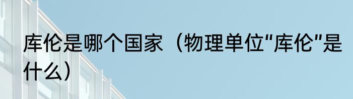 库伦是哪个国家（物理单位“库伦”是什么）