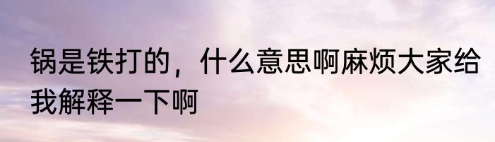 锅是铁打的，什么意思啊麻烦大家给我解释一下啊