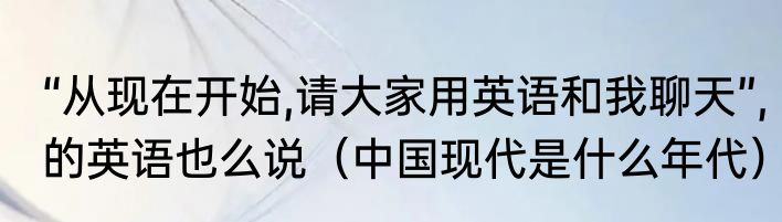 “从现在开始,请大家用英语和我聊天”,的英语也么说（中国现代是什么年代）