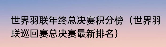 世界羽联年终总决赛积分榜（世界羽联巡回赛总决赛最新排名）