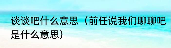 谈谈吧什么意思（前任说我们聊聊吧是什么意思）