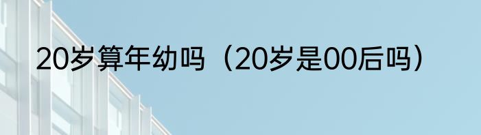 20岁算年幼吗（20岁是00后吗）