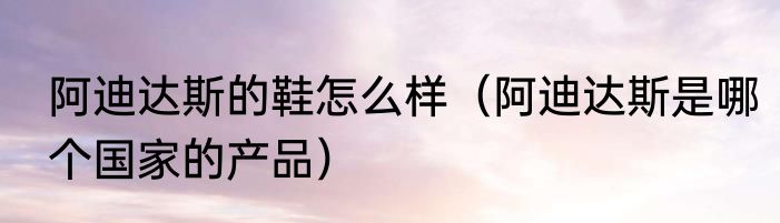 阿迪达斯的鞋怎么样（阿迪达斯是哪个国家的产品）