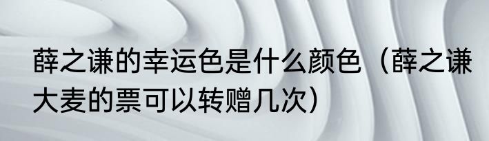 薛之谦的幸运色是什么颜色（薛之谦大麦的票可以转赠几次）