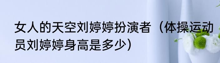 女人的天空刘婷婷扮演者（体操运动员刘婷婷身高是多少）