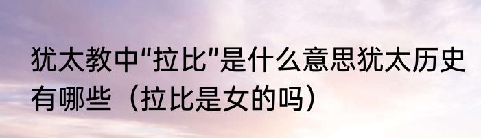 犹太教中“拉比”是什么意思犹太历史有哪些（拉比是女的吗）