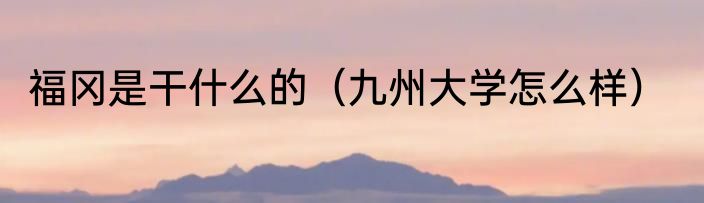 福冈是干什么的（九州大学怎么样）