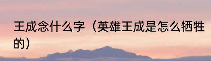 王成念什么字（英雄王成是怎么牺牲的）