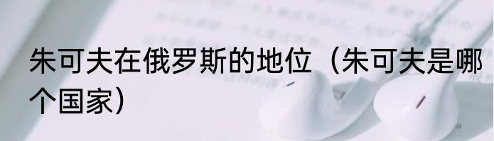 朱可夫在俄罗斯的地位（朱可夫是哪个国家）