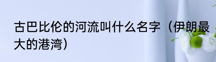古巴比伦的河流叫什么名字（伊朗最大的港湾）