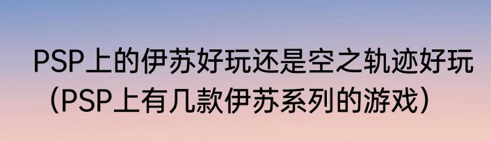 PSP上的伊苏好玩还是空之轨迹好玩（PSP上有几款伊苏系列的游戏）