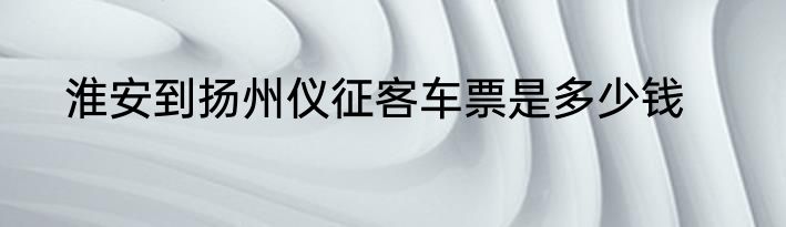 淮安到扬州仪征客车票是多少钱