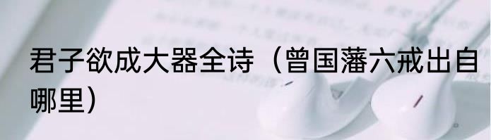 君子欲成大器全诗（曾国藩六戒出自哪里）