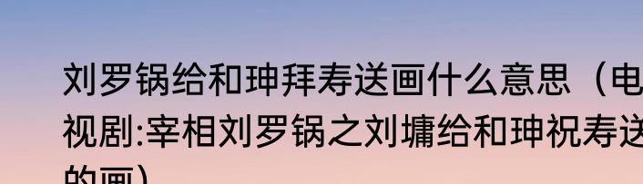 刘罗锅给和珅拜寿送画什么意思（电视剧:宰相刘罗锅之刘墉给和珅祝寿送的画）